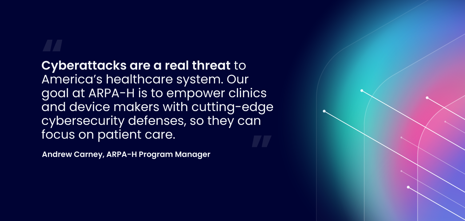 Quote by Andrew Carney, ARPA-H Program Manager: "Cyberattacks are a real threat to America’s healthcare system. Our goal at ARPA-H is to empower clinics and device makers with cutting-edge cybersecurity defenses, so they can focus on patient care.”