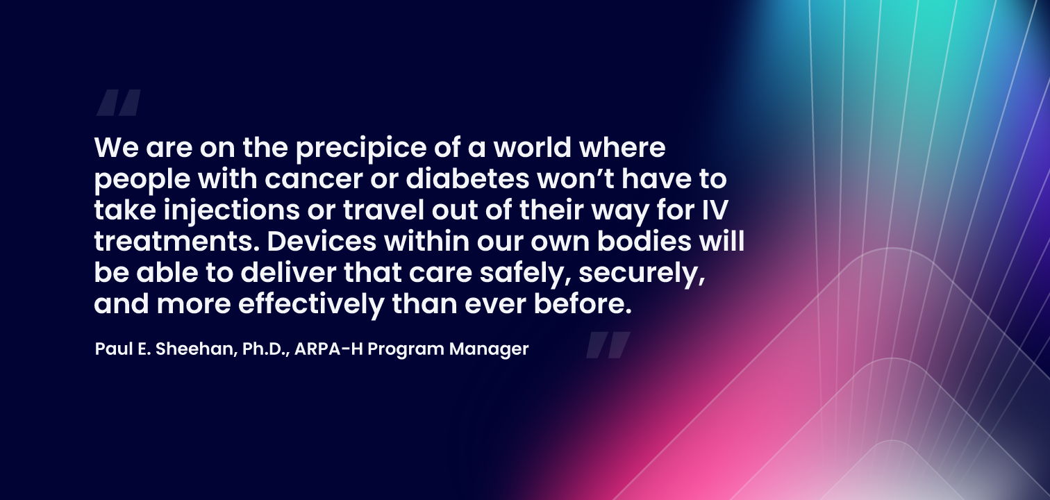 “We are on the precipice of a world where people with cancer or diabetes won’t have to take injections or travel out of their way for IV treatments. Devices within our own bodies will be able to deliver that care safely, securely, and more effectively than ever before.” -- Paul E. Sheehan, Ph.D., ARPA-H Program Manager
