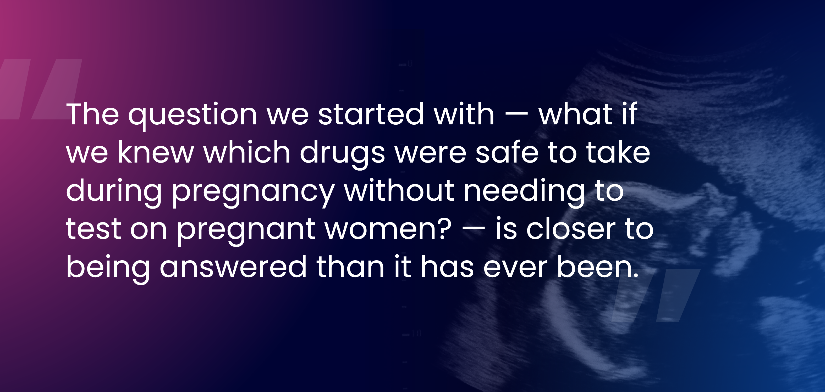 The question we started with — what if we knew which drugs were safe to take during pregnancy without needing to test on pregnant women? — is closer to being answered than it has ever been.